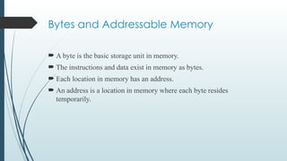 Bytes and Addressable Memory
 A byte is the basic storage unit in memory.
 The instructions and data exist in memory as bytes.
 Each location in memory has an address.
 An address is a location in memory where each byte resides
temporarily.
 