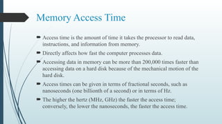 Memory Access Time
 Access time is the amount of time it takes the processor to read data,
instructions, and information from memory.
 Directly affects how fast the computer processes data.
 Accessing data in memory can be more than 200,000 times faster than
accessing data on a hard disk because of the mechanical motion of the
hard disk.
 Access times can be given in terms of fractional seconds, such as
nanoseconds (one billionth of a second) or in terms of Hz.
 The higher the hertz (MHz, GHz) the faster the access time;
conversely, the lower the nanoseconds, the faster the access time.
 