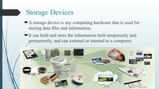 Storage Devices
A storage device is any computing hardware that is used for
storing data files and information.
It can hold and store the information both temporarily and
permanently, and can external or internal to a computer.
 