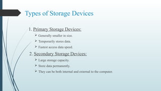 Types of Storage Devices
1. Primary Storage Devices:
 Generally smaller in size.
 Temporarily stores data.
 Fastest access data speed.
2. Secondary Storage Devices:
 Large storage capacity.
 Store data permanently.
 They can be both internal and external to the computer.
 