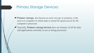 Primary Storage Devices:
 Primary storage, also known as main storage or memory, is the
area in a computer in which data is stored for quick access by the
computer's processor.
 Typically, Primary storage devices have an instance of all the data
and applications currently in use or being processed.
 