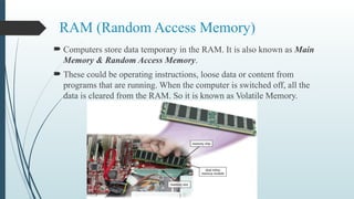 RAM (Random Access Memory)
 Computers store data temporary in the RAM. It is also known as Main
Memory & Random Access Memory.
 These could be operating instructions, loose data or content from
programs that are running. When the computer is switched off, all the
data is cleared from the RAM. So it is known as Volatile Memory.
 
