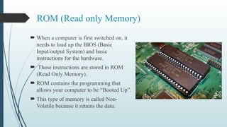 ROM (Read only Memory)
 When a computer is first switched on, it
needs to load up the BIOS (Basic
Input/output System) and basic
instructions for the hardware.
 These instructions are stored in ROM
(Read Only Memory).
 ROM contains the programming that
allows your computer to be “Booted Up”.
 This type of memory is called Non-
Volatile because it retains the data.
 
