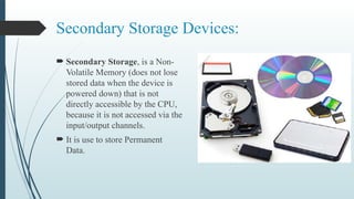 Secondary Storage Devices:
 Secondary Storage, is a Non-
Volatile Memory (does not lose
stored data when the device is
powered down) that is not
directly accessible by the CPU,
because it is not accessed via the
input/output channels.
 It is use to store Permanent
Data.
 