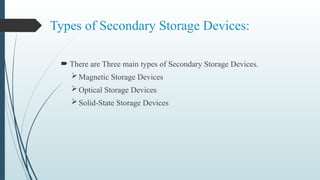 Types of Secondary Storage Devices:
 There are Three main types of Secondary Storage Devices.
Magnetic Storage Devices
Optical Storage Devices
Solid-State Storage Devices
 