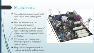 Motherboard
 Also called the system board, is the
main circuit board of the system
unit.
 Slots for adapter cards, the
processor, and memory.
 Computer chips are small pieces of
semi-conducting material, usually
silicon, on which integrated circuits
are fetched.
 IC’s contain may microscopic
pathways capable of carrying an
electric current.
 They contain components such as
resistors, capacitors, and transistors.
 