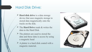 Hard Disk Drive:
 Hard disk drive is a data storage
device that uses magnetic storage to
stored data magnetically onto the
tracks on the disk.
 The Hard Drive reads & writes the
data to the Hard Disk.
 The platters are used to stored the
data and these data is access by using
a magnetic head
 A platter is a hard disk coated with a
magnetic material.
 