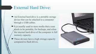 External Hard Drive:
 An External hard drive is a portable storage
device that can be attached to a computer
through a USB cables.
 It is usually used to store media that a user
needs to be portable, for backups, and when
the internal hard drive of the computer is full
memory capacity.
 These devices have a high storage capacity
compared to flash drives.
 