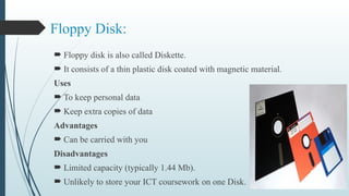 Floppy Disk:
 Floppy disk is also called Diskette.
 It consists of a thin plastic disk coated with magnetic material.
Uses
 To keep personal data
 Keep extra copies of data
Advantages
 Can be carried with you
Disadvantages
 Limited capacity (typically 1.44 Mb).
 Unlikely to store your ICT coursework on one Disk.
 