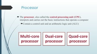 Processor
 The processor, also called the central processing unit (CPU),
interprets and carries out the basic instructions that operate a computer
Contain a control unit and an arithmetic logic unit (ALU)
 