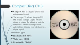 Compact Disc( CD ):
 Compact Disc is a digital optical disc
data storage format
 The average CD allows for up to 700
MB of data storage. Digital bits are
stored as pits on the reflective material
in the disc. A red wavelength laser
detects these pits and converts them to a
digital signal.
Three basic types.
 Read only: CD-ROM
 Write once: CD-R
 Rewriteable: CD-RW
 