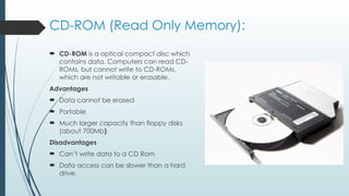 CD-ROM (Read Only Memory):
 CD-ROM is a optical compact disc which
contains data. Computers can read CD-
ROMs, but cannot write to CD-ROMs,
which are not writable or erasable.
Advantages
 Data cannot be erased
 Portable
 Much larger capacity than floppy disks
(about 700Mb)
Disadvantages
 Can’t write data to a CD Rom
 Data access can be slower than a hard
drive.
 