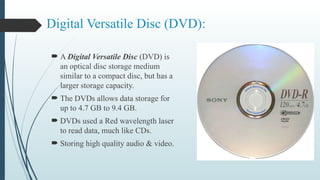 Digital Versatile Disc (DVD):
 A Digital Versatile Disc (DVD) is
an optical disc storage medium
similar to a compact disc, but has a
larger storage capacity.
 The DVDs allows data storage for
up to 4.7 GB to 9.4 GB.
 DVDs used a Red wavelength laser
to read data, much like CDs.
 Storing high quality audio & video.
 