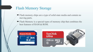 Flash Memory Storage
 Flash memory chips are a type of solid state media and contain no
moving parts.
 Flash Memory is a special types of memory chip that combines the
best features of RAM & ROM.
 