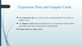 Expansion Slots and Adapter Cards
 An expansion slot is a socket on the motherboard that can hold an
adapter card
 An adapter card enhances functions of a component of the system
unit and/or provides connections to peripherals
 Sound card and video card.
 