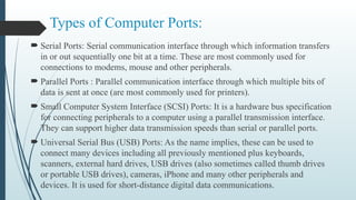 Types of Computer Ports:
 Serial Ports: Serial communication interface through which information transfers
in or out sequentially one bit at a time. These are most commonly used for
connections to modems, mouse and other peripherals.
 Parallel Ports : Parallel communication interface through which multiple bits of
data is sent at once (are most commonly used for printers).
 Small Computer System Interface (SCSI) Ports: It is a hardware bus specification
for connecting peripherals to a computer using a parallel transmission interface.
They can support higher data transmission speeds than serial or parallel ports.
 Universal Serial Bus (USB) Ports: As the name implies, these can be used to
connect many devices including all previously mentioned plus keyboards,
scanners, external hard drives, USB drives (also sometimes called thumb drives
or portable USB drives), cameras, iPhone and many other peripherals and
devices. It is used for short-distance digital data communications.
 