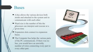 Buses
 A bus allows the various devices both
inside and attached to the system unit to
communicate with each other
 Word size is the number of bits the
processor can interpret and execute at a
given time
 Expansion slots connect to expansion
buses.
 The Computer bus helps the various parts
of the PC communicate. If there was no
bus, you would have an unwieldy
number of wires connecting every part to
every other part.
 