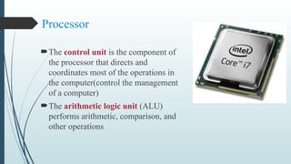 Processor
The control unit is the component of
the processor that directs and
coordinates most of the operations in
the computer(control the management
of a computer)
The arithmetic logic unit (ALU)
performs arithmetic, comparison, and
other operations
 
