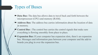 Types of Buses
 Data Bus: The data bus allows data to travel back and forth between the
microprocessor (CPU) and memory (RAM).
 Address Bus: The address bus carries information about the location of data
in memory.
 Control Bus : The control bus carries the control signals that make sure
everything is flowing smoothly from place to place.
 Expansion Bus: If your computer has expansion slots, there’s an expansion
bus. Messages and information pass between your computer and the add-in
boards you plug in over the expansion bus.
 