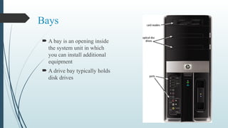 Bays
 A bay is an opening inside
the system unit in which
you can install additional
equipment
 A drive bay typically holds
disk drives
 