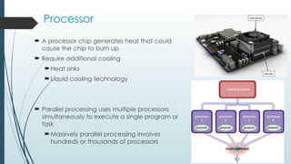Processor
 A processor chip generates heat that could
cause the chip to burn up
 Require additional cooling
Heat sinks
Liquid cooling technology
 Parallel processing uses multiple processors
simultaneously to execute a single program or
task
Massively parallel processing involves
hundreds or thousands of processors
 