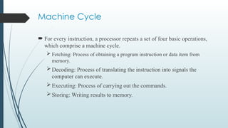 Machine Cycle
 For every instruction, a processor repeats a set of four basic operations,
which comprise a machine cycle.
 Fetching: Process of obtaining a program instruction or data item from
memory.
Decoding: Process of translating the instruction into signals the
computer can execute.
Executing: Process of carrying out the commands.
Storing: Writing results to memory.
 