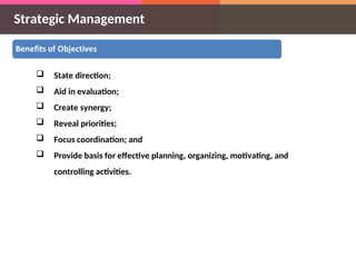Strategic Management
 State direction;
 Aid in evaluation;
 Create synergy;
 Reveal priorities;
 Focus coordination; and
 Provide basis for effective planning, organizing, motivating, and
controlling activities.
 