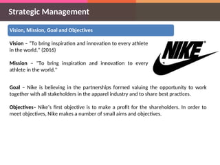 Strategic Management
Vision – “To bring inspiration and innovation to every athlete
in the world.” (2016)
Mission – "To bring inspiration and innovation to every
athlete in the world."
Goal – Nike is believing in the partnerships formed valuing the opportunity to work
together with all stakeholders in the apparel industry and to share best practices.
Objectives– Nike’s first objective is to make a profit for the shareholders. In order to
meet objectives, Nike makes a number of small aims and objectives.
 