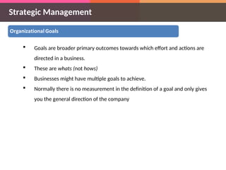 Strategic Management
 Goals are broader primary outcomes towards which effort and actions are
directed in a business.
 These are whats (not hows)
 Businesses might have multiple goals to achieve.
 Normally there is no measurement in the definition of a goal and only gives
you the general direction of the company
 