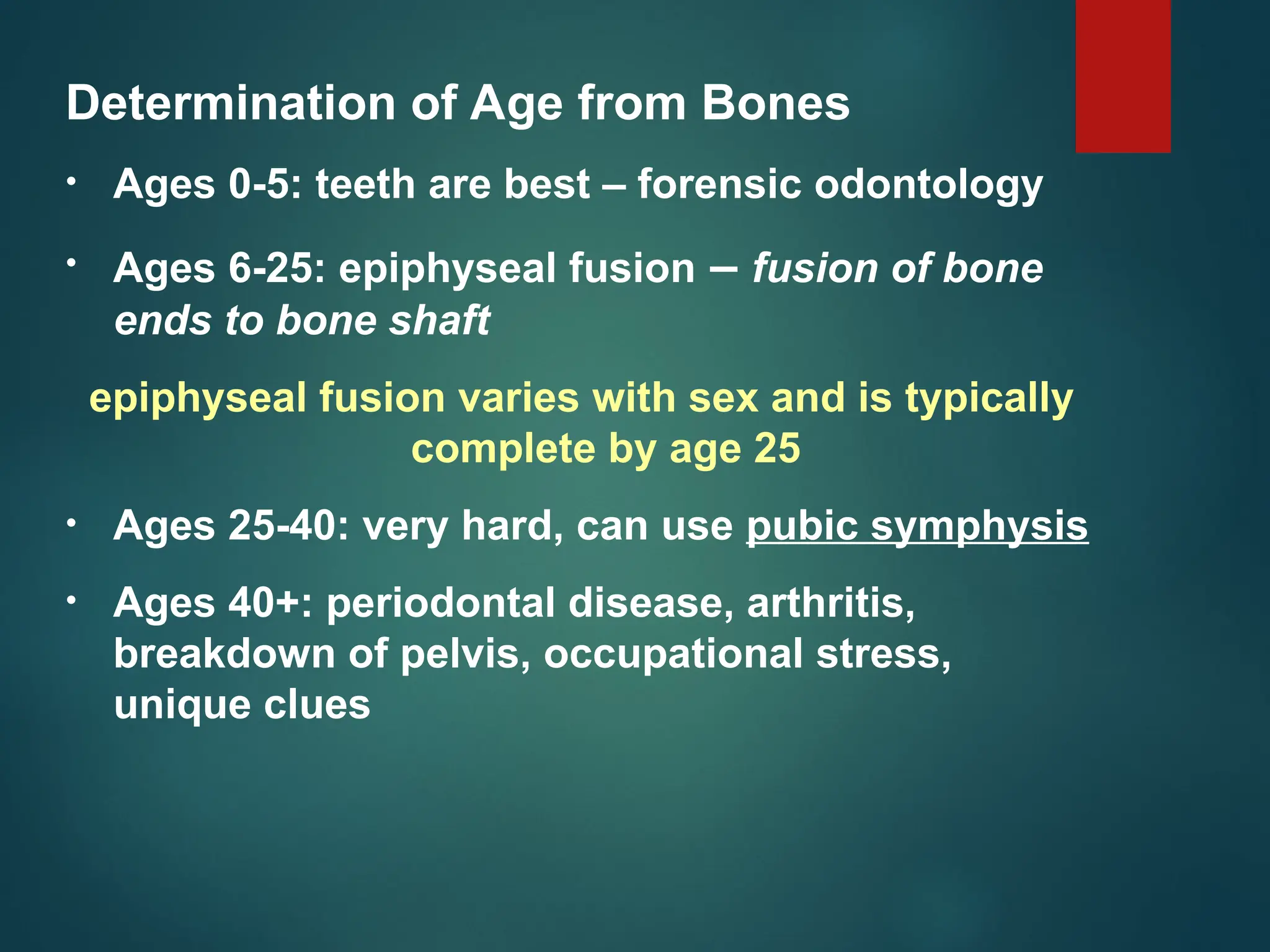 Determination of Age from Bones
• Ages 0-5: teeth are best – forensic odontology
• Ages 6-25: epiphyseal fusion – fusion of bone
ends to bone shaft
epiphyseal fusion varies with sex and is typically
complete by age 25
• Ages 25-40: very hard, can use pubic symphysis
• Ages 40+: periodontal disease, arthritis,
breakdown of pelvis, occupational stress,
unique clues
 