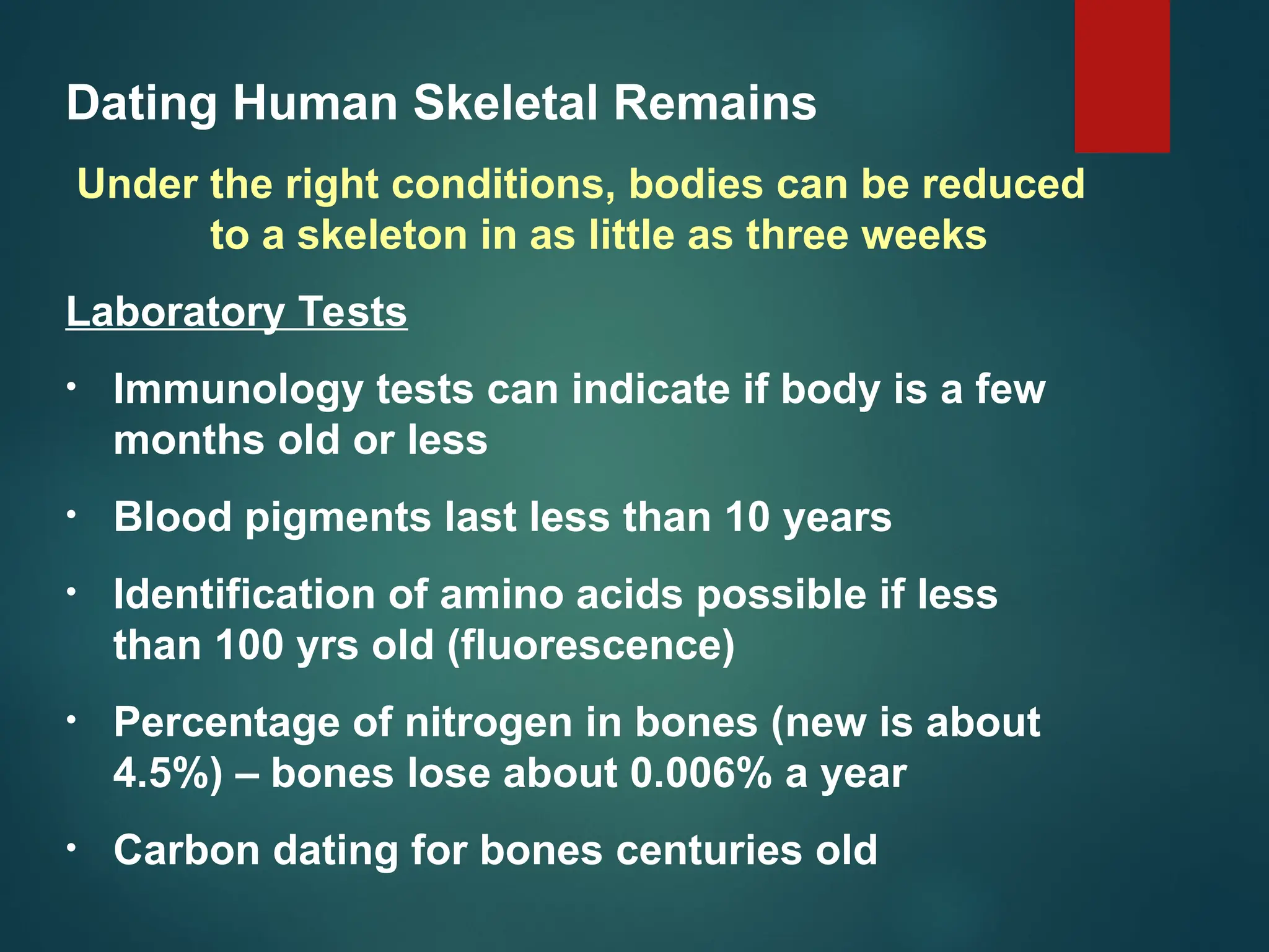 Dating Human Skeletal Remains
Under the right conditions, bodies can be reduced
to a skeleton in as little as three weeks
Laboratory Tests
• Immunology tests can indicate if body is a few
months old or less
• Blood pigments last less than 10 years
• Identification of amino acids possible if less
than 100 yrs old (fluorescence)
• Percentage of nitrogen in bones (new is about
4.5%) – bones lose about 0.006% a year
• Carbon dating for bones centuries old
 