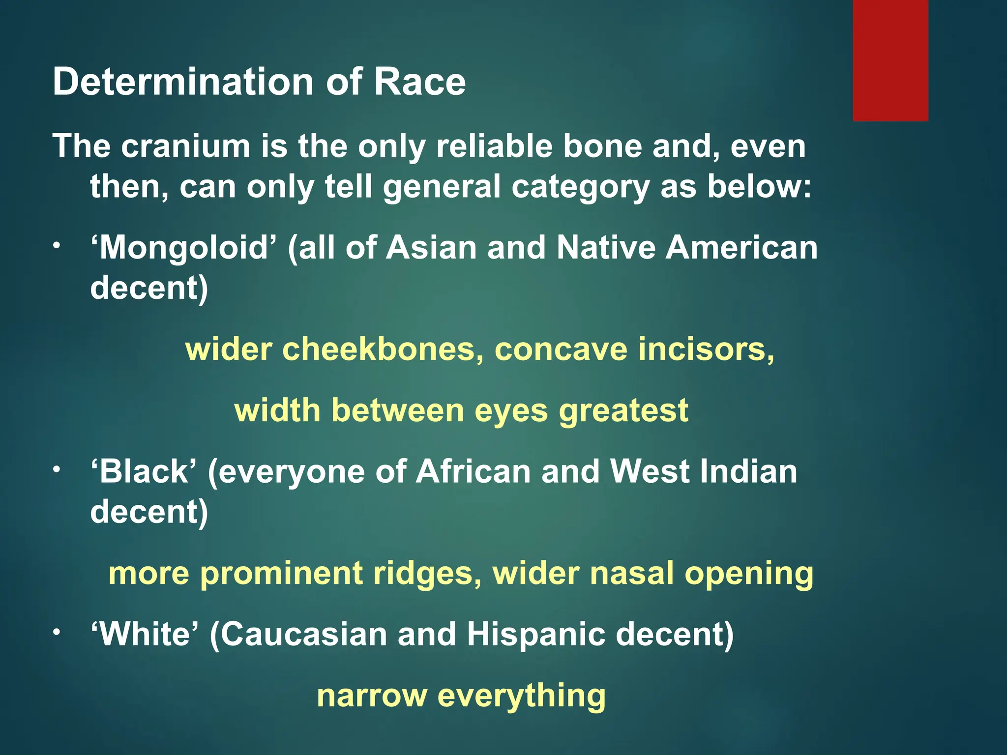 Determination of Race
The cranium is the only reliable bone and, even
then, can only tell general category as below:
• ‘Mongoloid’ (all of Asian and Native American
decent)
wider cheekbones, concave incisors,
width between eyes greatest
• ‘Black’ (everyone of African and West Indian
decent)
more prominent ridges, wider nasal opening
• ‘White’ (Caucasian and Hispanic decent)
narrow everything
 