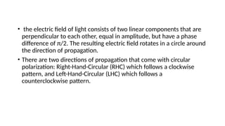 • the electric field of light consists of two linear components that are
perpendicular to each other, equal in amplitude, but have a phase
difference of π/2. The resulting electric field rotates in a circle around
the direction of propagation.
• There are two directions of propagation that come with circular
polarization: Right-Hand-Circular (RHC) which follows a clockwise
pattern, and Left-Hand-Circular (LHC) which follows a
counterclockwise pattern.
 