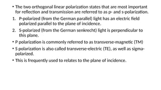 • The two orthogonal linear polarization states that are most important
for reflection and transmission are referred to as p- and s-polarization.
1. P-polarized (from the German parallel) light has an electric field
polarized parallel to the plane of incidence.
2. S-polarized (from the German senkrecht) light is perpendicular to
this plane.
• P polarization is commonly referred to as transverse-magnetic (TM)
• S polarization is also called transverse-electric (TE), as well as sigma-
polarized.
• This is frequently used to relates to the plane of incidence.
 