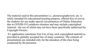The material used in this presentation i.e., pictures/graphs/text, etc. is
solely intended for educational/teaching purpose, offered free of cost to
the students for use under special circumstances of Online Education
due to COVID-19 Lockdown situation and may include copyrighted
material - the use of which may not have been specifically authorized by
Copyright Owners.
It’s application constitutes Fair Use of any such copyrighted material as
provided in globally accepted law of many countries. The contents of
presentations are intended only for the attendees of the class being
conducted by the presenter.
 