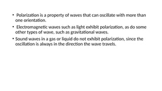 • Polarization is a property of waves that can oscillate with more than
one orientation.
• Electromagnetic waves such as light exhibit polarization, as do some
other types of wave, such as gravitational waves.
• Sound waves in a gas or liquid do not exhibit polarization, since the
oscillation is always in the direction the wave travels.
 