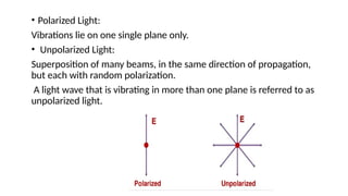 • Polarized Light:
Vibrations lie on one single plane only.
• Unpolarized Light:
Superposition of many beams, in the same direction of propagation,
but each with random polarization.
A light wave that is vibrating in more than one plane is referred to as
unpolarized light.
 