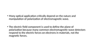 • Many optical application critically depend on the nature and
manipulation of polarization of electromagnetic wave.
• The electric field component is used to define the plane of
polarization because many common electromagnetic-wave detectors
respond to the electric forces on electrons in materials, not the
magnetic forces.
 