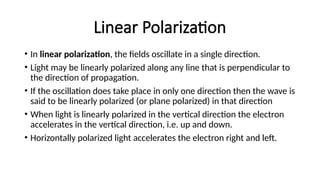 Linear Polarization
• In linear polarization, the fields oscillate in a single direction.
• Light may be linearly polarized along any line that is perpendicular to
the direction of propagation.
• If the oscillation does take place in only one direction then the wave is
said to be linearly polarized (or plane polarized) in that direction
• When light is linearly polarized in the vertical direction the electron
accelerates in the vertical direction, i.e. up and down.
• Horizontally polarized light accelerates the electron right and left.
 