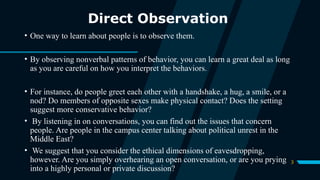 3
Direct Observation
• One way to learn about people is to observe them.
• By observing nonverbal patterns of behavior, you can learn a great deal as long
as you are careful on how you interpret the behaviors.
• For instance, do people greet each other with a handshake, a hug, a smile, or a
nod? Do members of opposite sexes make physical contact? Does the setting
suggest more conservative behavior?
• By listening in on conversations, you can find out the issues that concern
people. Are people in the campus center talking about political unrest in the
Middle East?
• We suggest that you consider the ethical dimensions of eavesdropping,
however. Are you simply overhearing an open conversation, or are you prying
into a highly personal or private discussion?
 