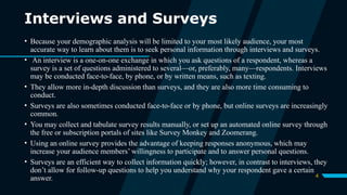 4
Interviews and Surveys
• Because your demographic analysis will be limited to your most likely audience, your most
accurate way to learn about them is to seek personal information through interviews and surveys.
• An interview is a one-on-one exchange in which you ask questions of a respondent, whereas a
survey is a set of questions administered to several—or, preferably, many—respondents. Interviews
may be conducted face-to-face, by phone, or by written means, such as texting.
• They allow more in-depth discussion than surveys, and they are also more time consuming to
conduct.
• Surveys are also sometimes conducted face-to-face or by phone, but online surveys are increasingly
common.
• You may collect and tabulate survey results manually, or set up an automated online survey through
the free or subscription portals of sites like Survey Monkey and Zoomerang.
• Using an online survey provides the advantage of keeping responses anonymous, which may
increase your audience members’ willingness to participate and to answer personal questions.
• Surveys are an efficient way to collect information quickly; however, in contrast to interviews, they
don’t allow for follow-up questions to help you understand why your respondent gave a certain
answer.
 