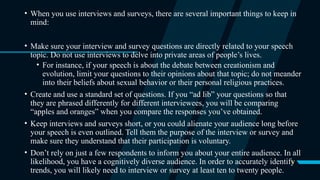 5
• When you use interviews and surveys, there are several important things to keep in
mind:
• Make sure your interview and survey questions are directly related to your speech
topic. Do not use interviews to delve into private areas of people’s lives.
• For instance, if your speech is about the debate between creationism and
evolution, limit your questions to their opinions about that topic; do not meander
into their beliefs about sexual behavior or their personal religious practices.
• Create and use a standard set of questions. If you “ad lib” your questions so that
they are phrased differently for different interviewees, you will be comparing
“apples and oranges” when you compare the responses you’ve obtained.
• Keep interviews and surveys short, or you could alienate your audience long before
your speech is even outlined. Tell them the purpose of the interview or survey and
make sure they understand that their participation is voluntary.
• Don’t rely on just a few respondents to inform you about your entire audience. In all
likelihood, you have a cognitively diverse audience. In order to accurately identify
trends, you will likely need to interview or survey at least ten to twenty people.
 