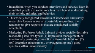 6
• In addition, when you conduct interviews and surveys, keep in
mind that people are sometimes less than honest in describing
their beliefs, attitudes, and behavior.
• This widely recognized weakness of interviews and survey
research is known as socially desirable responding: the
tendency to give responses that are considered socially
acceptable.
• Marketing Professor Ashok Lalwani divides socially desirable
responding into two types: (1) impression management, or
intentionally portraying oneself in a favorable light and (2)
self-deceptive enhancement, or exaggerating one’s good
qualities, often unconsciously.
Journal of Consumer Research, 36, 305–316. Retrieved from http://business.utsa.edu/marketing/files/phdpapers/lalwani2_2009-jcr.pdf
 