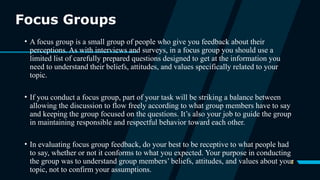 8
Focus Groups
• A focus group is a small group of people who give you feedback about their
perceptions. As with interviews and surveys, in a focus group you should use a
limited list of carefully prepared questions designed to get at the information you
need to understand their beliefs, attitudes, and values specifically related to your
topic.
• If you conduct a focus group, part of your task will be striking a balance between
allowing the discussion to flow freely according to what group members have to say
and keeping the group focused on the questions. It’s also your job to guide the group
in maintaining responsible and respectful behavior toward each other.
• In evaluating focus group feedback, do your best to be receptive to what people had
to say, whether or not it conforms to what you expected. Your purpose in conducting
the group was to understand group members’ beliefs, attitudes, and values about your
topic, not to confirm your assumptions.
 