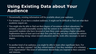 9
Using Existing Data about Your
Audience
• Occasionally, existing information will be available about your audience.
• For instance, if you have a student audience, it might not be difficult to find out what their
academic majors are.
• You might also be able to find out their degree of investment in their educations; for
instance, you could reasonably assume that the seniors in the audience have been
successful students who have invested at least three years pursuing a higher education.
Sophomores have at least survived their first year but may not have matched the seniors
in demonstrating strong values toward education and the work ethic necessary to earn a
degree.
• In another kind of an audience, you might be able to learn other significant facts. For
instance, are they veterans? Are they retired teachers? Are they members of a voluntary
civic organization? This kind of information should help you respond to their concerns
and interests.
 