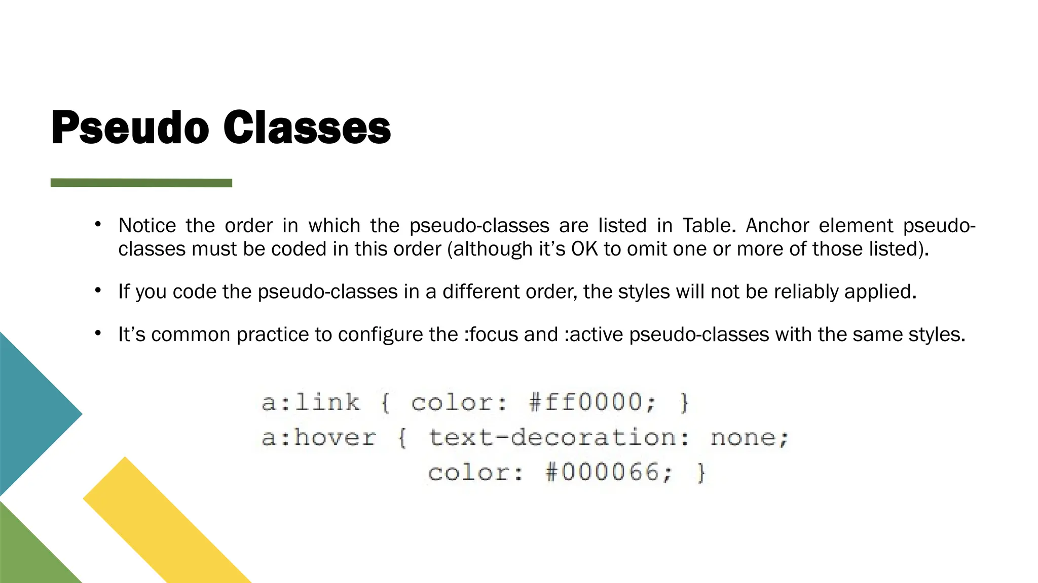 Pseudo Classes
• Notice the order in which the pseudo-classes are listed in Table. Anchor element pseudo-
classes must be coded in this order (although it’s OK to omit one or more of those listed).
• If you code the pseudo-classes in a different order, the styles will not be reliably applied.
• It’s common practice to configure the :focus and :active pseudo-classes with the same styles.
 