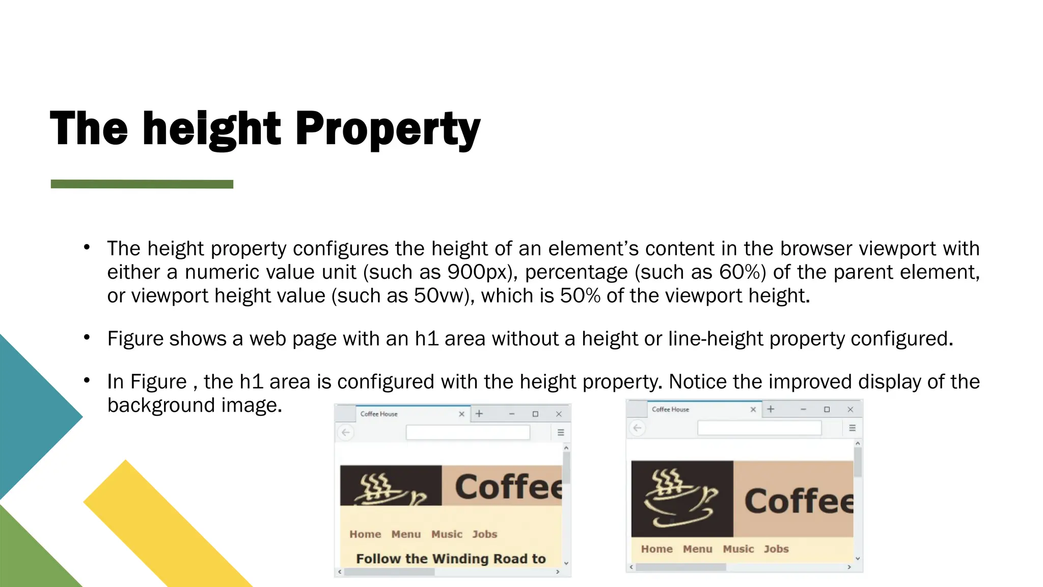 The height Property
• The height property configures the height of an element’s content in the browser viewport with
either a numeric value unit (such as 900px), percentage (such as 60%) of the parent element,
or viewport height value (such as 50vw), which is 50% of the viewport height.
• Figure shows a web page with an h1 area without a height or line-height property configured.
• In Figure , the h1 area is configured with the height property. Notice the improved display of the
background image.
 