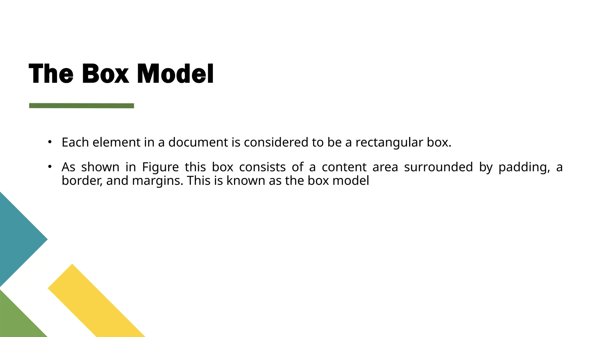 The Box Model
• Each element in a document is considered to be a rectangular box.
• As shown in Figure this box consists of a content area surrounded by padding, a
border, and margins. This is known as the box model
 