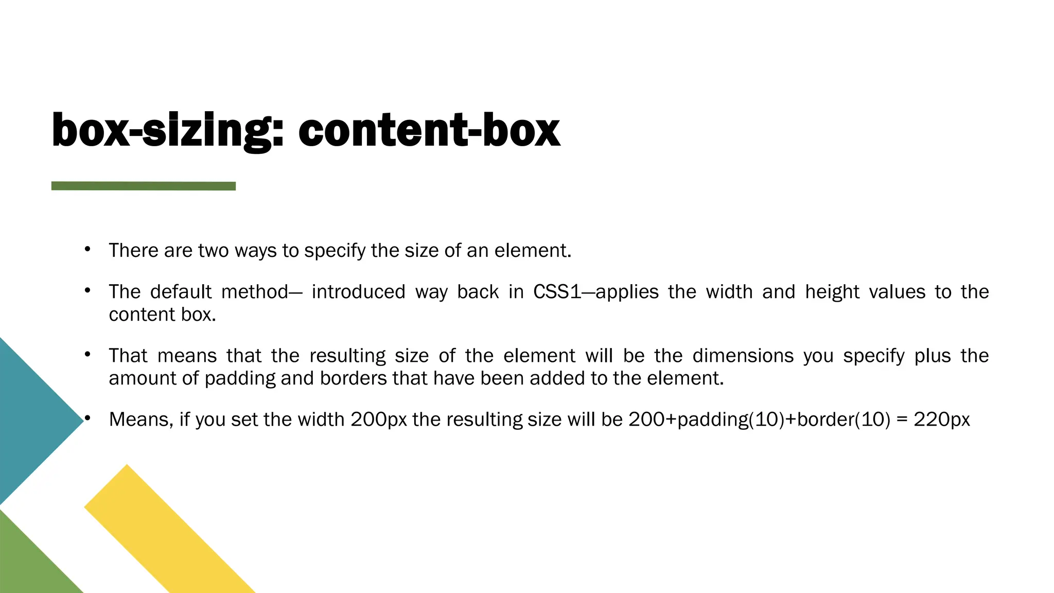 box-sizing: content-box
• There are two ways to specify the size of an element.
• The default method— introduced way back in CSS1—applies the width and height values to the
content box.
• That means that the resulting size of the element will be the dimensions you specify plus the
amount of padding and borders that have been added to the element.
• Means, if you set the width 200px the resulting size will be 200+padding(10)+border(10) = 220px
 