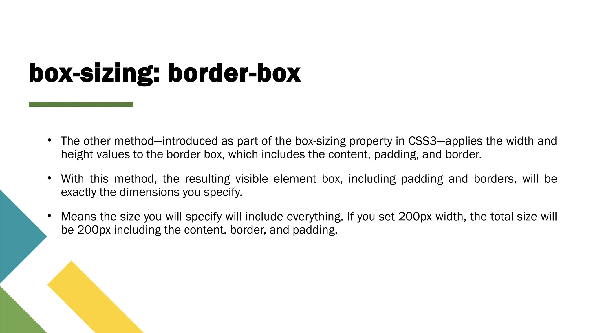box-sizing: border-box
• The other method—introduced as part of the box-sizing property in CSS3—applies the width and
height values to the border box, which includes the content, padding, and border.
• With this method, the resulting visible element box, including padding and borders, will be
exactly the dimensions you specify.
• Means the size you will specify will include everything. If you set 200px width, the total size will
be 200px including the content, border, and padding.
 